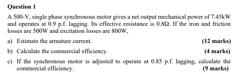 A 500-V, single phase synchronous motor gives a net output mechanical power of 7.45kW and operates at 0.9 p.f. lagging. Its effective resistance is 0.8?. If the iron and friction losses are 500W and excitation losses are 800W, a) Estimate the armature current. b) Calculate the commercial efficiency. c) If the synchronous motor is adjusted to operate at 0.85 p.f. lagging, calculate the commercial efficiency.