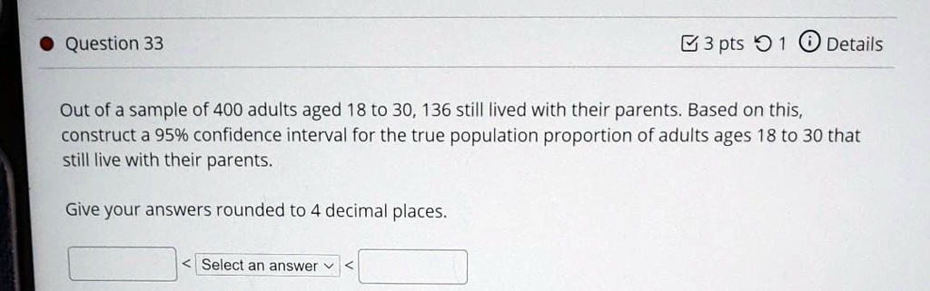 Out of a sample of 400 adults aged 18 to 30, 136 still lived with their parents. Based on this, construct a 95% confidence interval for the true population proportion of adults ages 18 to 30 that still live with their parents.

Give your answers rounded to 4 decimal places.