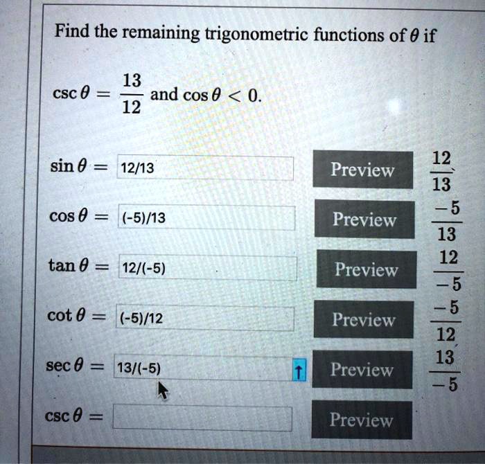 Find the remaining trigonometric functions of ? if csc ? = 13/12 and cos ? < 0.

sin ? = 12/13
cos ? = -5/13
tan ? = -12/5
cot ? = -5/12
sec ? = -13/5
csc ? = 13/12