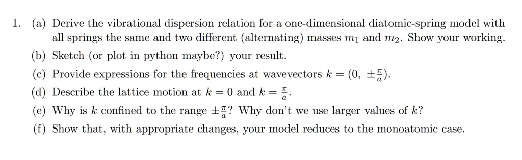 1. (a) Derive the vibrational dispersion relation for a one-dimensional diatomic-spring model with
all springs the same and two different (alternating) masses m1 and m2. Show your working.
(b) Sketch (or plot in python maybe?) your result.
(c) Provide expressions for the frequencies at wavevectors k = (0, ±(π)/(a)).
(d) Describe the lattice motion at k = 0 and k = (π)/(a).
(e) Why is k confined to the range ±(π)/(a)? Why don't we use larger values of k?
(f) Show that, with appropriate changes, your model reduces to the monoatomic case.