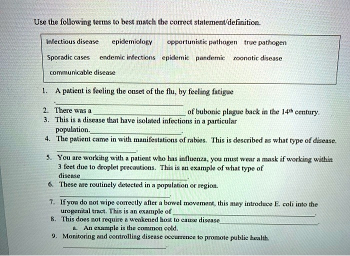 Use the following terms to best match the correct statement/definition.

Infectious disease epidemiology opportunistic pathogen true pathogen
Sporadic cases endemic infections epidemic pandemic zoonotic disease
communicable disease

1. A patient is feeling the onset of the flu, by feeling fatigue
.
2. There was a of bubonic plague back in the 14th century.
3. This is a disease that have isolated infections in a particular
population.
4. The patient came in with manifestations of rabies. This is described as what type of disease.
.
5. You are working with a patient who has influenza, you must wear a mask if working within
3 feet due to droplet precautions. This is an example of what type of
disease
.
6. These are routinely detected in a population or region.
.
7. If you do not wipe correctly after a bowel movement, this may introduce E. coli into the
urogenital tract. This is an example of
.
8. This does not require a weakened host to cause disease
a. An example is the common cold.
9. Monitoring and controlling disease occurrence to promote public health.
.