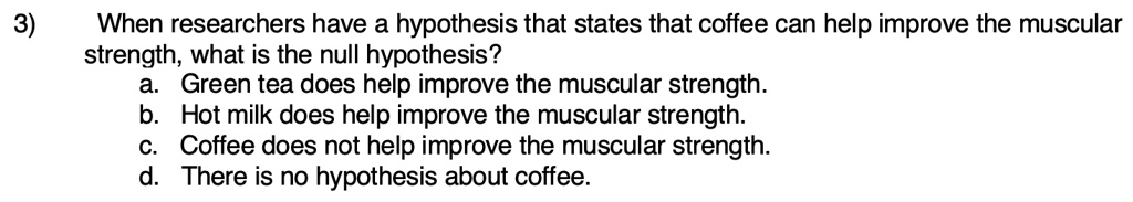 3 when researchers have a hypothesis that states that coffee can help improve the muscular strength what is the null hypothesis a green tea does help improve the muscular strength b hot milk 69593