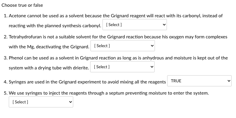 Choose true or false
1. Acetone cannot be used as a solvent because the Grignard reagent will react with its carbonyl, instead of reacting with the planned synthesis carbonyl.
2. Tetrahydrofuran is not a suitable solvent for the Grignard reaction because his oxygen may form complexes with the Mg, deactivating the Grignard.
3. Phenol can be used as a solvent in Grignard reaction as long as is anhydrous and moisture is kept out of the system with a drying tube with drierite.
4. Syringes are used in the Grignard experiment to avoid mixing all the reagents TRUE
5. We use syringes to inject the reagents through a septum preventing moisture to enter the system.