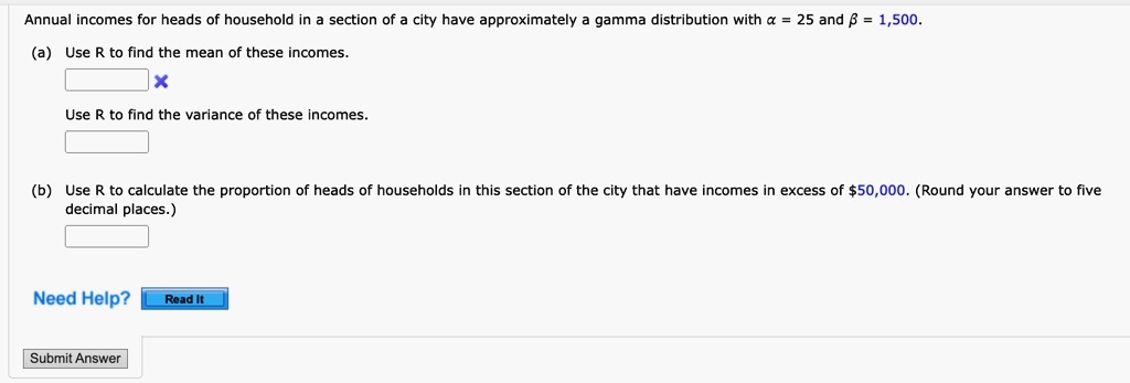 Annual incomes for heads of household in a section of a city have approximately a gamma distribution with α = 25 and β = 1,500.
(a) Use R to find the mean of these incomes.
Use R to find the variance of these incomes.
(b) Use R to calculate the proportion of heads of households in this section of the city that have incomes in excess of 50,000. (Round your answer to five
decimal places.)