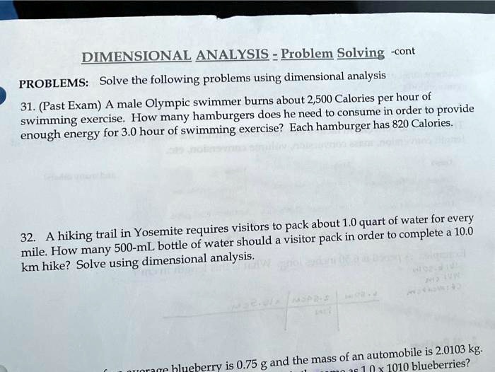 DIMENSIONAL ANALYSIS - Problem Solving -cont
PROBLEMS: Solve the following problems using dimensional analysis
31. (Past Exam) A male Olympic swimmer burns about 2,500 Calories per hour of
swimming exercise. How many hamburgers does he need to consume in order to provide
enough energy for 3.0 hour of swimming exercise? Each hamburger has 820 Calories.
32. A hiking trail in Yosemite requires visitors to pack about 1.0 quart of water for every
mile. How many 500-mL bottle of water should a visitor pack in order to complete a 10.0
km hike? Solve using dimensional analysis.