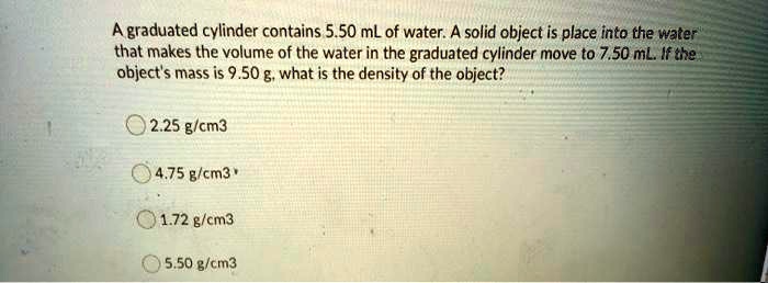 Solved A Graduated Cylinder Contains 5 50 Ml Of Water A Solid Object Is Place Into The Water That Makes The Volume Of The Water In The Graduated Cylinder Move To 7 50 Ml If