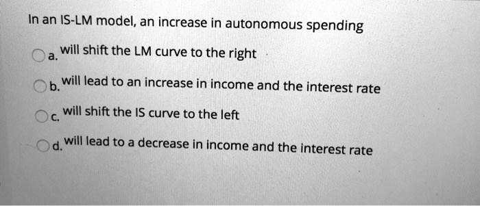 In an IS-LM model, an increase in autonomous spending
a. will shift the LM curve to the right
b. will lead to an increase in income and the interest rate
c. will shift the IS curve to the left
d. will lead to a decrease in income and the interest rate