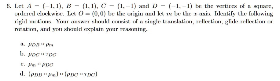 6. Let A = (-1,1), B = (1, 1), C = (1,-1) and D = (-1,-1) be the vertices of a square,
ordered clockwise. Let O = (0,0) be the origin and let m be the x-axis. Identify the following
rigid motions. Your answer should consist of a single translation, reflection, glide reflection or
rotation, and you should explain your reasoning.
a. ρDB∘
b. ρDC∘τDC
c. ∘ρDC
d. (ρDB∘) ∘(ρDC∘τDC)