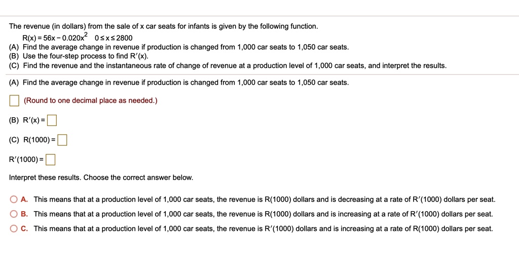The revenue (in dollars) from the sale of x car seats for infants is given by the following function.
R(x) = 56x - 0.020x^2 0 ? x ? 2800
(A) Find the average change in revenue if production is changed from 1,000 car seats to 1,050 car seats.
(B) Use the four-step process to find R'(x).
(C) Find the revenue and the instantaneous rate of change of revenue at a production level of 1,000 car seats, and interpret the results.
(A) Find the average change in revenue if production is changed from 1,000 car seats to 1,050 car seats.
(Round to one decimal place as needed.)
(B) R'(x) =
(C) R(1000) =
R'(1000) =
Interpret these results. Choose the correct answer below.
A. This means that at a production level of 1,000 car seats, the revenue is R(1000) dollars and is decreasing at a rate of R'(1000) dollars per seat.
B. This means that at a production level of 1,000 car seats, the revenue is R(1000) dollars and is increasing at a rate of R'(1000) dollars per seat.
C. This means that at a production level of 1,000 car seats, the revenue is R'(1000) dollars and is increasing at a rate of R(1000) dollars per seat.