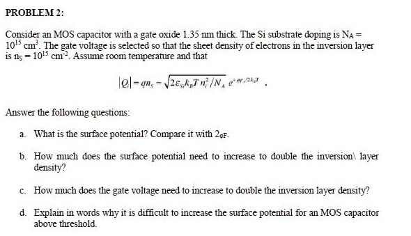 PROBLEM 2:
Consider an MOS capacitor with a gate oxide 1.35 nm thick. The Si substrate doping is NA = 10^15 cm^-3. The gate voltage is selected so that the sheet density of electrons in the inversion layer is ns = 10^15 cm^-2. Assume room temperature and that
|Qi| = qns = √(2 kB T ni^2/NA) e^/2kBT
Answer the following questions:
a. What is the surface potential? Compare it with2.
b. How much does the surface potential need to increase to double the inversion layer density?
c. How much does the gate voltage need to increase to double the inversion layer density?
d. Explain in words why it is difficult to increase the surface potential for an MOS capacitor above threshold.