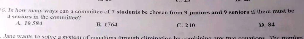 16. In how many ways can a committee of 7 students be chosen from 9 juniors and 9 seniors if there must be
4 seniors in the committee?
A. 10 584
B. 1764
C. 210
D. 84
Jane wants to solve a system of equations through elimination by combining any two equations. The number