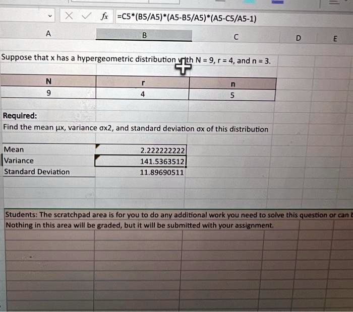 Suppose that x has a hypergeometric distribution with N = 9, r = 4, and n = 3.
Required:
Find the mean , variance ^2, and standard deviation  of this distribution
Mean
2.222222222
Variance
141.5363512
Standard Deviation
11.89690511
Students: The scratchpad area is for you to do any additional work you need to solve this question or can be
Nothing in this area will be graded, but it will be submitted with your assignment.
