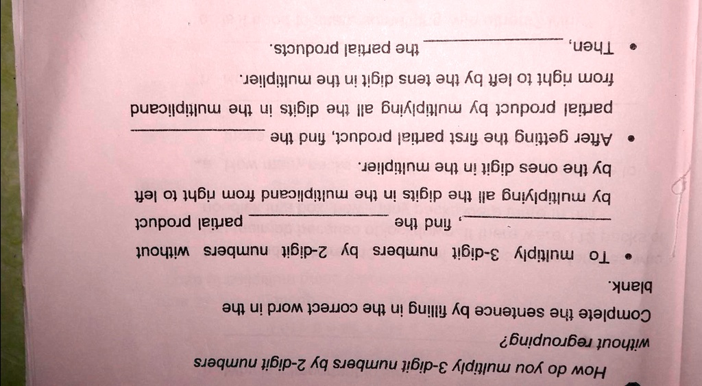 How do you multiply 3-digit numbers by 2-digit numbers without regrouping?
Complete the sentence by filling in the correct word in the blank.
• To multiply 3-digit numbers by 2-digit numbers without find the partial product by multiplying all the digits in the multiplicand from right to left by the ones digit in the multiplier.
• After getting the first partial product, find the partial product by multiplying all the digits in the multiplicand from right to left by the tens digit in the multiplier.
• Then, the partial products.