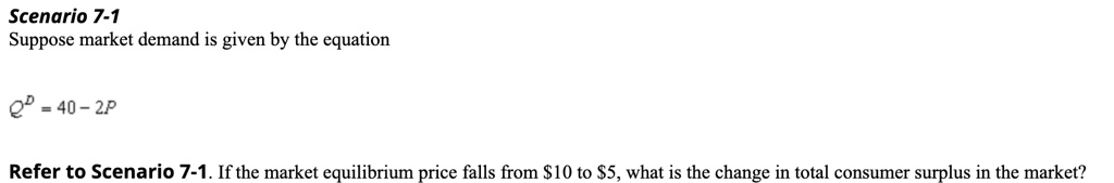 Scenario 7-1
Suppose market demand is given by the equation
QD = 40 - 2P
Refer to Scenario 7-1. If the market equilibrium price falls from 10 to5, what is the change in total consumer surplus in the market?