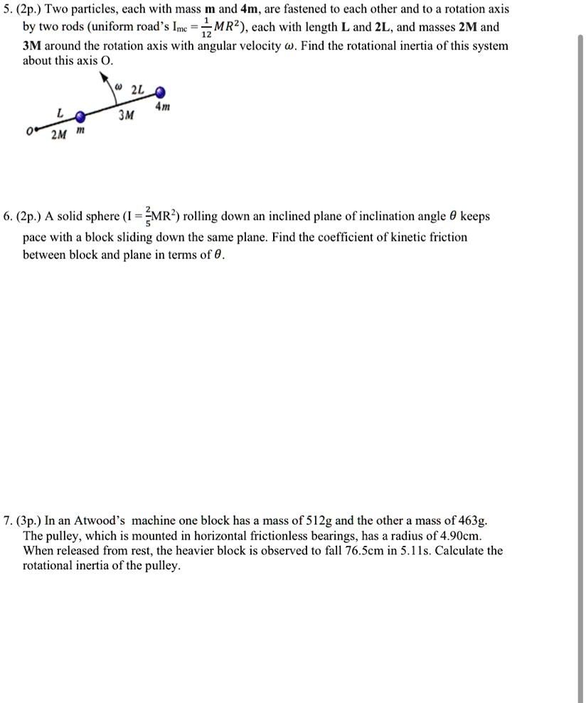 5. (2p.) Two particles, each with mass m and 4m, are fastened to each other and to a rotation axis by two rods (uniform road's Imc = (1)/(12)MR^2), each with length L and 2L, and masses 2M and 3M around the rotation axis with angular velocity ω. Find the rotational inertia of this system about this axis O.
6. (2p.) A solid sphere (I = (2)/(5)MR^2) rolling down an inclined plane of inclination angle θ keeps pace with a block sliding down the same plane. Find the coefficient of kinetic friction between block and plane in terms of θ.
7. (3p.) In an Atwood's machine one block has a mass of 512g and the other a mass of 463g. The pulley, which is mounted in horizontal frictionless bearings, has a radius of 4.90cm. When released from rest, the heavier block is observed to fall 76.5cm in 5.11s. Calculate the rotational inertia of the pulley.