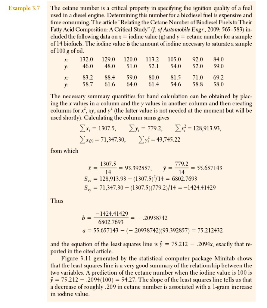 The cetane number is a critical property in specifying the ignition quality of a fuel used in a diesel engine. Determining this number for a biodiesel fuel is expensive and time consuming. The article ?Relating the Cetane Number of Biodiesel Fuels to Their Fatty Acid Composition: A Critical Study? (J. of Automobile Engr., 2009: 565–583) included the following data on x = iodine value (g) and y = cetane number for a sample of 14 biofuels. The iodine value is the amount of iodine necessary to saturate a sample of 100 g of oil. x: 132.0 129.0 120.0 113.2 105.0 92.0 84.0 y: 46.0 48.0 51.0 52.1 54.0 52.0 59.0 x: 83.2 88.4 59.0 80.0 81.5 71.0 69.2 y: 58.7 61.6 64.0 61.4 54.6 58.8 58.0 The necessary summary quantities for hand calculation can be obtained by placing the x values in a column and the y values in another column and then creating columns for x², xy, and y² (the latter value is not needed at the moment but will be used shortly). Calculating the column sums gives ?xi = 1307.5, ?yi = 779.2, ?xi² = 128,913.93, ?xiyi = 71,347.30, ?yi² = 43,745.22 from which x? = 1307.5 / 14 = 93.392857, y? = 779.2 / 14 = 55.657143 Sxx = 128,913.93 – (1307.5)²/14 = 6802.7693 Sxy = 71,347.30 – (1307.5)(779.2)/14 = –1424.41429 Thus b = –1424.41429 / 6802.7693 = –.20938742 a = 55.657143 – (–.20938742)(93.392857) = 75.212432 and the equation of the least squares line is ? = 75.212 – .2094x, exactly that reported in the cited article. Figure 3.11 generated by the statistical computer package Minitab shows that the least squares line is a very good summary of the relationship between the two variables. A prediction of the cetane number when the iodine value is 100 is ? = 75.212 – .2094(100) = 54.27. The slope of the least squares line tells us that a decrease of roughly .209 in cetane number is associated with a 1-gram increase in iodine value.