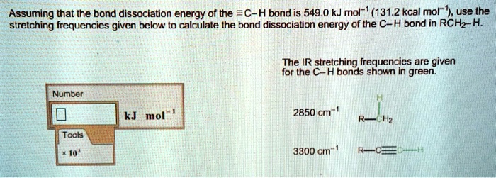 Assuming that the bond dissociation energy of the ?C–H bond is 549.0 kJ mol?¹ (131.2 kcal mol?¹), use the stretching frequencies given below to calculate the bond dissociation energy of the C–H bond in RCH?–H.

The IR stretching frequencies are given for the C–H bonds shown in green.

2850 cm?¹
R–CH?–H

3300 cm?¹
R–C?C–H