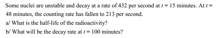 Some nuclei are unstable and decay at a rate of 432 per second at t = 15 minutes. At t =
48 minutes, the counting rate has fallen to 213 per second.
a/ What is the half-life of the radioactivity?
b/ What will be the decay rate at t = 100 minutes?