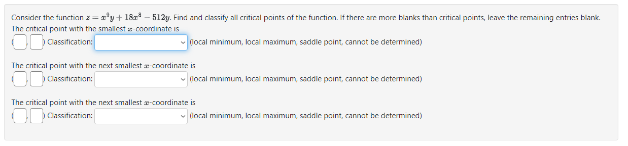 Consider the function z = x^9y + 18x^8 - 512y. Find and classify all critical points of the function. If there are more blanks than critical points, leave the remaining entries blank.
The critical point with the smallest x-coordinate is
( , ) Classification: (local minimum, local maximum, saddle point, cannot be determined)

The critical point with the next smallest x-coordinate is
( , ) Classification: (local minimum, local maximum, saddle point, cannot be determined)

The critical point with the next smallest x-coordinate is
( , ) Classification: (local minimum, local maximum, saddle point, cannot be determined)