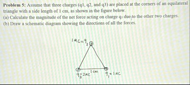 problem 5 assume that three charges q1 q2 and q3 are placed at the corners of an equilateral triangle with a side length of 1 cm as shown in the figure below a calculate the magnitude of the 66933