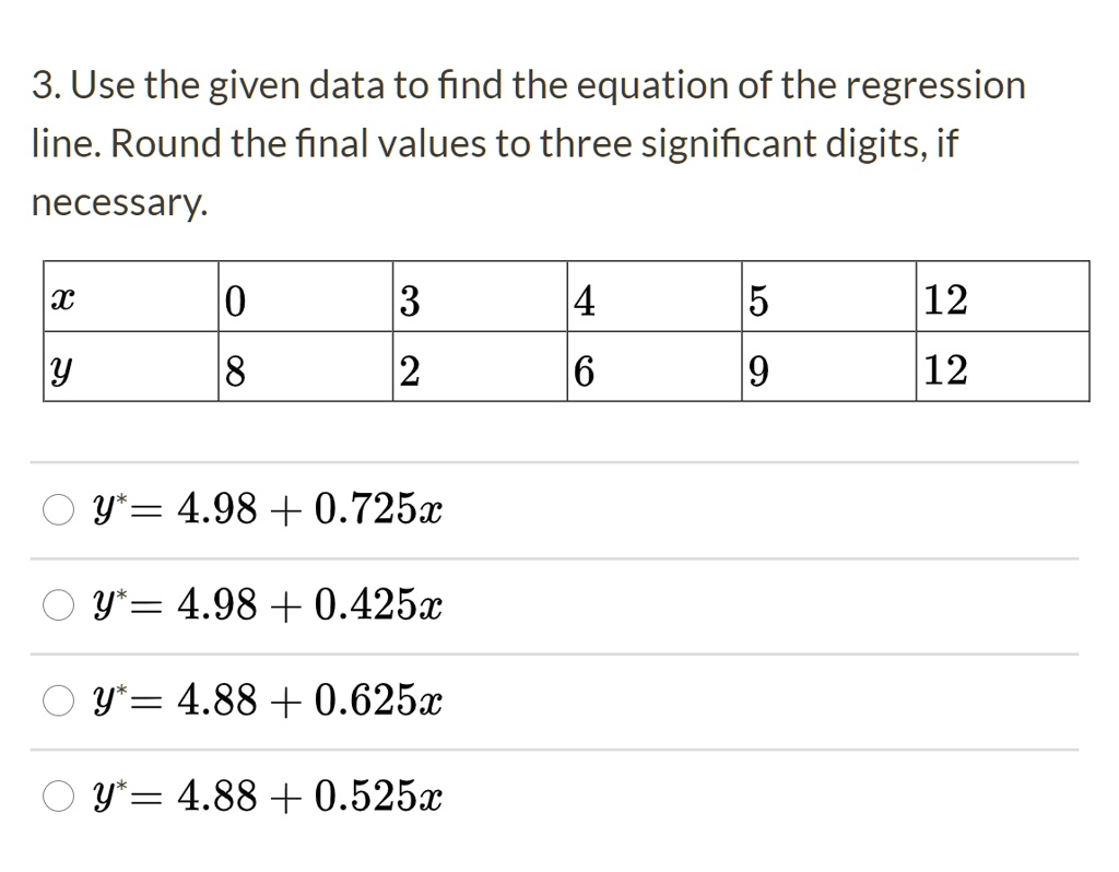 3. Use the given data to find the equation of the regression line. Round the final values to three significant digits, if necessary.

x: 0, 3, 4, 5, 12
y: 8, 2, 6, 9, 12

y* = 4.98 + 0.725x
y* = 4.98 + 0.425x
y* = 4.88 + 0.625x
y* = 4.88 + 0.525x
