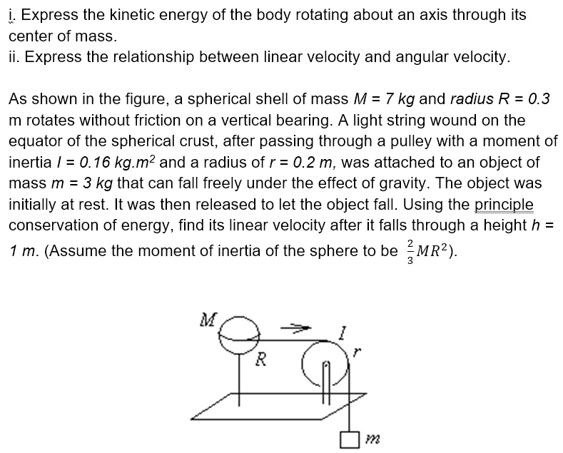 i. Express the kinetic energy of the body rotating about an axis through its center of mass.
ii. Express the relationship between linear velocity and angular velocity.

As shown in the figure, a spherical shell of mass M = 7 kg and radius R = 0.3 m rotates without friction on a vertical bearing. A light string wound on the equator of the spherical crust, after passing through a pulley with a moment of inertia I = 0.16 kg.m² and a radius of r = 0.2 m, was attached to an object of mass m = 3 kg that can fall freely under the effect of gravity. The object was initially at rest. It was then released to let the object fall. Using the principle conservation of energy, find its linear velocity after it falls through a height h = 1 m. (Assume the moment of inertia of the sphere to be 2/3 MR²).
