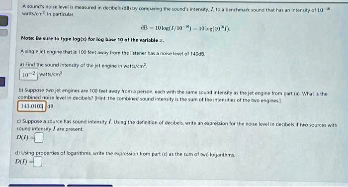 A sound's noise level is measured in decibels (dB) by comparing the sound's intensity, I, to a benchmark sound that has an intensity of 10^-16 watts/cm^2. In particular,
dB = 10 log(I/10^-16) = 10 log(10^16I).
Note: Be sure to type log(x) for log base 10 of the variable x.
A single jet engine that is 100 feet away from the listener has a noise level of 140dB.
a) Find the sound intensity of the jet engine in watts/cm^2
10^-2 watts/cm^2
b) Suppose two jet engines are 100 feet away from a person, each with the same sound intensity as the jet engine from part (a). What is the
combined noise level in decibels? [Hint: the combined sound intensity is the sum of the intensities of the two engines.]
143.0103 dB
c) Suppose a source has sound intensity I. Using the definition of decibels, write an expression for the noise level in decibels if two sources with
sound intensity I are present.
D(I) =
d) Using properties of logarithms, write the expression from part (c) as the sum of two logarithms.
D(I) =