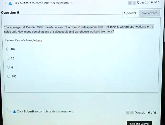 Click Submit to complete this assessment.
Question 6
<<<<<< Question 6 of 6
1 points Save Answer
The manager at Dunder Mifflin needs to send 2 of their 6 salespeople and 3 of their 5 warehouse workers on a
sales call. How many combinations of salespeople and warehouse workers are there?
Review Pascal's triangle here.
462
25
6
150
Click Submit to complete this assessment.
<<<<<< Question 6 of 6
Save and Submit