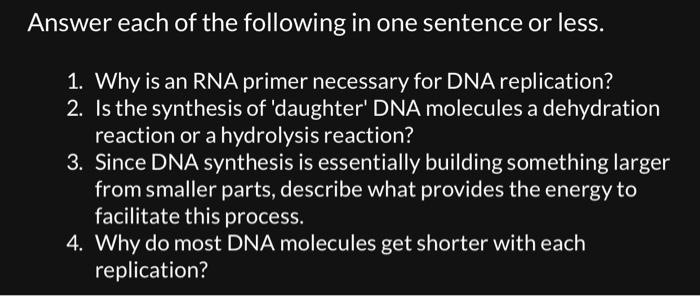 Answer each of the following in one sentence or less.
1. Why is an RNA primer necessary for DNA replication?
2. Is the synthesis of 'daughter' DNA molecules a dehydration
reaction or a hydrolysis reaction?
3. Since DNA synthesis is essentially building something larger
from smaller parts, describe what provides the energy to
facilitate this process.
4. Why do most DNA molecules get shorter with each
replication?