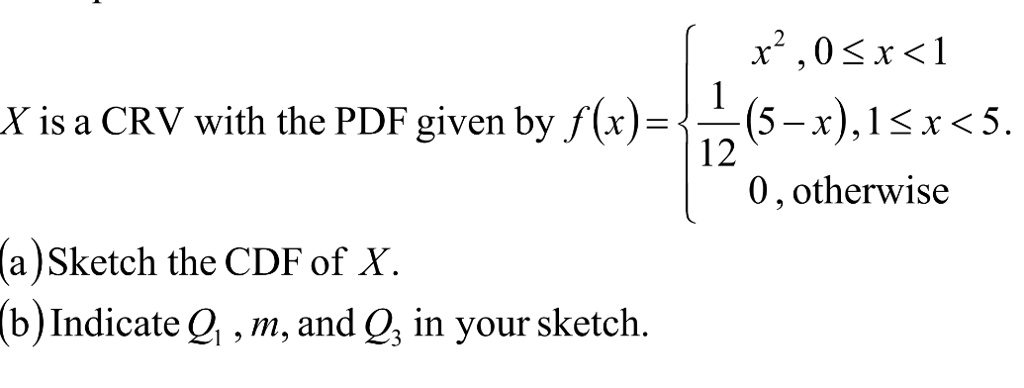 X is a CRV with the PDF given by f(x) =  x^2,     0 ≤ x < 1 
(1)/(12)(5-x),     1 ≤ x < 5 
 0,    otherwise 
(a) Sketch the CDF of X.
(b) Indicate Q1, m, and Q3 in your sketch.