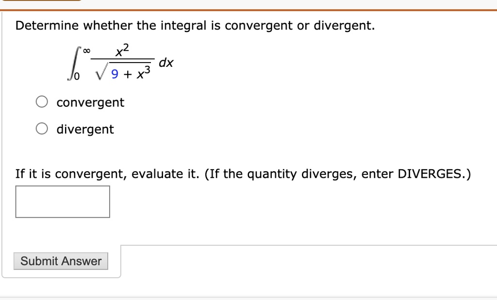 Determine whether the integral is convergent or divergent.
??^? (x²) / (?(9 + x³)) dx
convergent
divergent
If it is convergent, evaluate it. (If the quantity diverges, enter DIVERGES.)