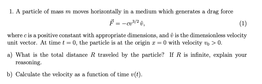 Solved 1 A Particle Of Mass M Moves Horizontally In Medium Which Generates A Drag Force F C03 2 3 Where C Is A Positive Constant With Appropriate Dimensions And 0 Is