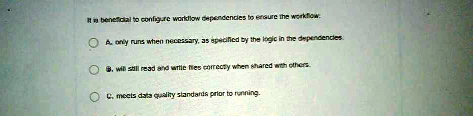 It is beneficial to configure workflow dependencies to ensure the workflow:
A. only runs when necessary, as specified by the logic in the dependencies.
B. will still read and write files correctly when shared with others.
C. meets data quality standards prior to running.