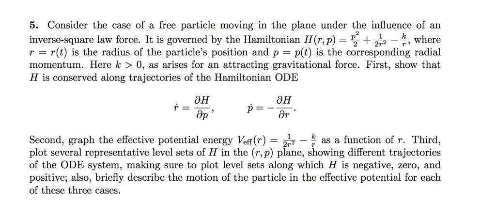 5. Consider the case of a free particle moving in the plane under the influence of an inverse-square law force. It is governed by the Hamiltonian H(r, p) = (p^2)/(2) + (1)/(2r^2) - (k)/(r), where r = r(t) is the radius of the particle's position and p = p(t) is the corresponding radial momentum. Here k > 0, as arises for an attracting gravitational force. First, show that H is conserved along trajectories of the Hamiltonian ODE
ṙ = (∂ H)/(∂ p), ṗ = -(∂ H)/(∂ r).
Second, graph the effective potential energy Veff(r) = (1)/(2r^2) - (k)/(r) as a function of r. Third, plot several representative level sets of H in the (r, p) plane, showing different trajectories of the ODE system, making sure to plot level sets along which H is negative, zero, and positive; also, briefly describe the motion of the particle in the effective potential for each of these three cases.