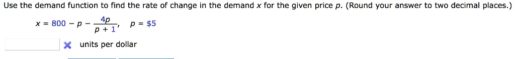 Use the demand function to find the rate of change in the demand x for the given price p. (Round your answer to two decimal places.)

x = 800 - p - 4p / (p + 1), p = 5

units per dollar