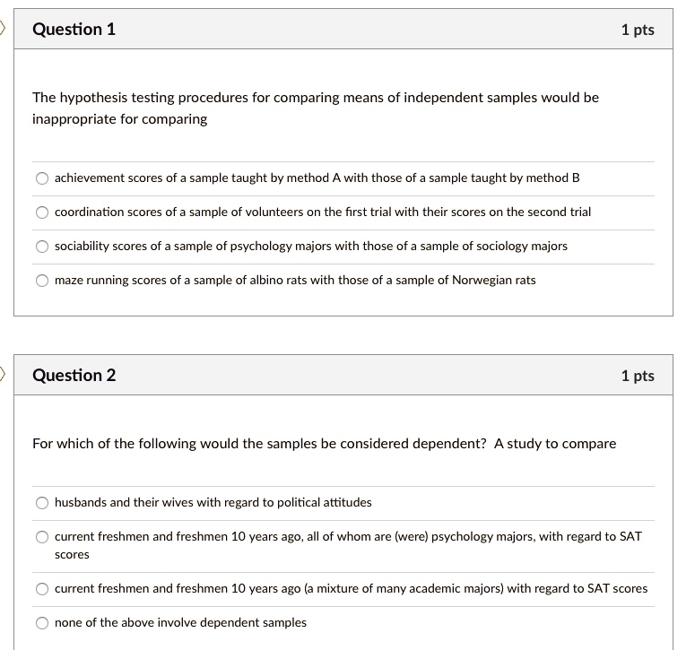 The hypothesis testing procedures for comparing means of independent samples would be inappropriate for comparing
achievement scores of a sample taught by method A with those of a sample taught by method B
coordination scores of a sample of volunteers on the first trial with their scores on the second trial
sociability scores of a sample of psychology majors with those of a sample of sociology majors
maze running scores of a sample of albino rats with those of a sample of Norwegian rats

For which of the following would the samples be considered dependent? A study to compare
husbands and their wives with regard to political attitudes
current freshmen and freshmen 10 years ago, all of whom are (were) psychology majors, with regard to SAT scores
current freshmen and freshmen 10 years ago (a mixture of many academic majors) with regard to SAT scores
none of the above involve dependent samples