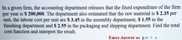 In a given firm, the accounting department releases that the fixed expenditure of the firm per year is 200,000. The department also estimated that the raw material is 2.35 per unit, the labour cost per unit are 3.45 in the assembly department, 1.55 in the finishing department and 2.55 in the packaging and shipping department. Find the total cost function and interpret the result. Enter Answer as p x + c