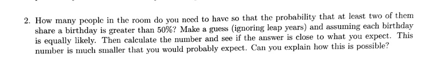 2. How many people in the room do you need to have so that the probability that at least two of them share a birthday is greater than 50%? Make a guess (ignoring leap years) and assuming each birthday is equally likely. Then calculate the number and see if the answer is close to what you expect. This number is much smaller that you would probably expect. Can you explain how this is possible?