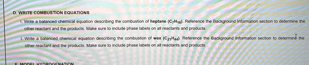 D. WRITE COMBUSTION EQUATIONS

1. Write a balanced chemical equation describing the combustion of heptane (C7H16). Reference the Background Information section to determine the other reactant and the products. Make sure to include phase labels on all reactants and products.

2. Write a balanced chemical equation describing the combustion of wax (C21H44). Reference the Background Information section to determine the other reactant and the products. Make sure to include phase labels on all reactants and products.
