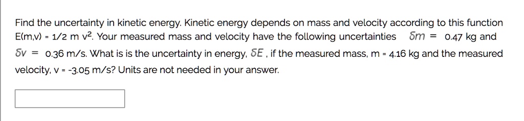 Find the uncertainty in kinetic energy. Kinetic energy depends on mass and velocity according to this function E(m,v) = 1/2 m v². Your measured mass and velocity have the following uncertainties ?m = 0.47 kg and ?v = 0.36 m/s. What is is the uncertainty in energy, ?E , if the measured mass, m = 4.16 kg and the measured velocity, v = -3.05 m/s? Units are not needed in your answer.