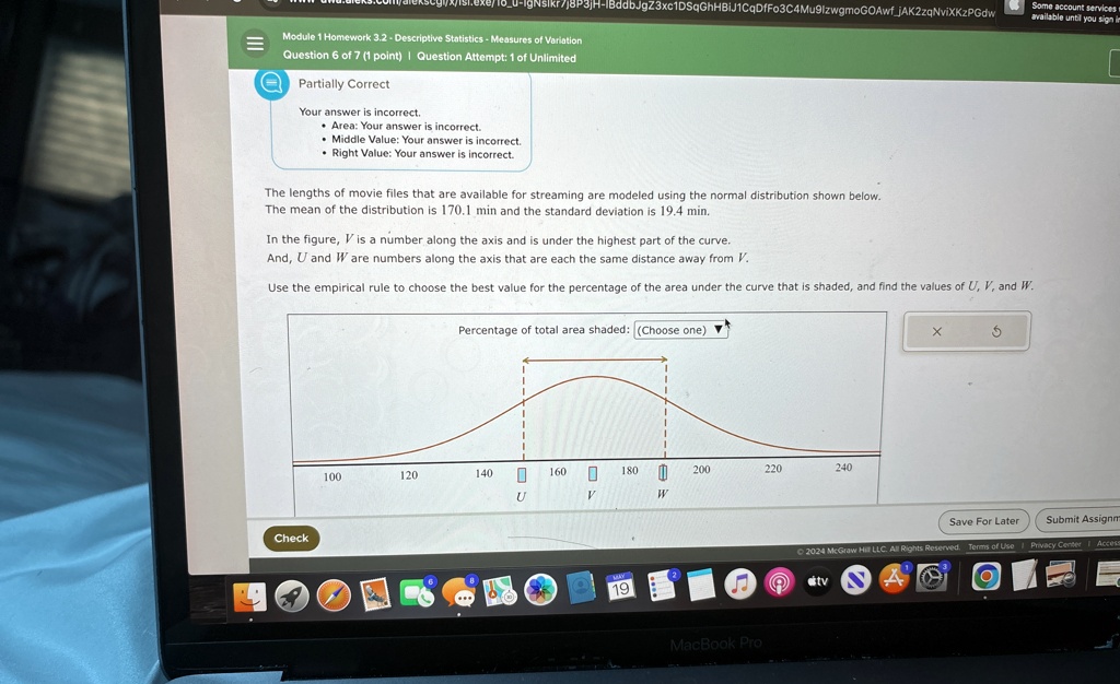 Module 1 Homework 3.2 - Descriptive Statistics - Measures of Variation
Question 6 of 7 (1 point) | Question Attempt: 1 of Unlimited
Partially Correct
Your answer is incorrect.
Area: Your answer is incorrect.
Middle Value: Your answer is incorrect.
Right Value: Your answer is incorrect.
The lengths of movie files that are available for streaming are modeled using the normal distribution shown below.
The mean of the distribution is 170.1 min and the standard deviation is 19.4 min.
In the figure, V is a number along the axis and is under the highest part of the curve.
And, U and W are numbers along the axis that are each the same distance away from V.
Use the empirical rule to choose the best value for the percentage of the area under the curve that is shaded, and find the values of U, V, and W.
Percentage of total area shaded: (Choose one)