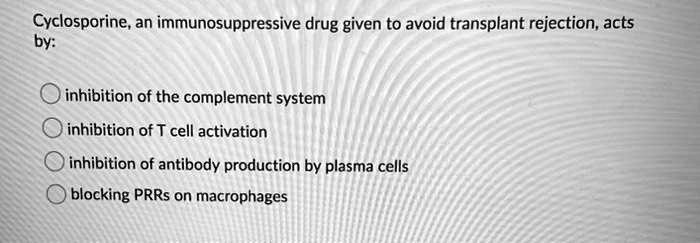 Cyclosporine, an immunosuppressive drug given to avoid transplant rejection, acts
by:
inhibition of the complement system
inhibition of T cell activation
inhibition of antibody production by plasma cells
blocking PRRs on macrophages