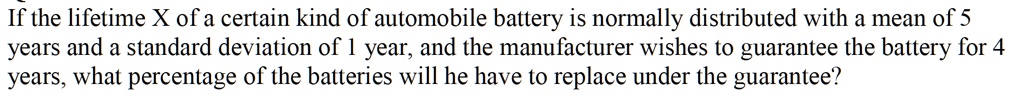 If the lifetime X of a certain kind of automobile battery is normally distributed with a mean of 5
years and a standard deviation of 1 year, and the manufacturer wishes to guarantee the battery for 4
years, what percentage of the batteries will he have to replace under the guarantee?