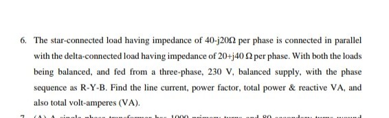 6. The star-connected load having impedance of 40-j 20 Ω per phase is connected in parallel with the delta-connected load having impedance of 20+j 40 Ω per phase. With both the loads being balanced, and fed from a three-phase, 230  V, balanced supply, with the phase sequence as R-Y-B. Find the line current, power factor, total power & reactive VA, and also total volt-amperes (VA).