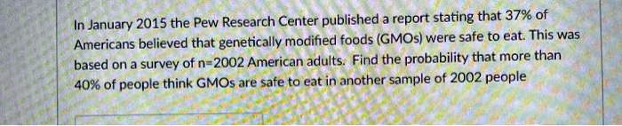 In January 2015 the Pew Research Center published a report stating that 37% of Americans believed that genetically modified foods (GMOs) were safe to eat. This was based on a survey of n=2002 American adults. Find the probability that more than 40% of people think GMOs are safe to eat in another sample of 2002 people