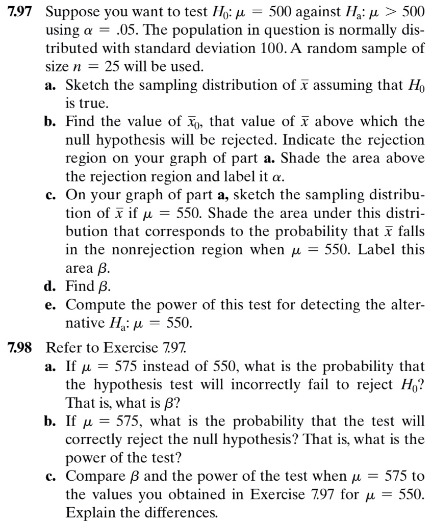 7.97 Suppose you want to test H?: ? = 500 against H?: ? > 500 using ? = .05. The population in question is normally distributed with standard deviation 100. A random sample of size n = 25 will be used.
a. Sketch the sampling distribution of x? assuming that H? is true.
b. Find the value of x??, that value of x? above which the null hypothesis will be rejected. Indicate the rejection region on your graph of part a. Shade the area above the rejection region and label it ?.
c. On your graph of part a, sketch the sampling distribution of x? if ? = 550. Shade the area under this distribution that corresponds to the probability that x? falls in the nonrejection region when ? = 550. Label this area ?.
d. Find ?.
e. Compute the power of this test for detecting the alternative H?: ? = 550.
7.98 Refer to Exercise 7.97.
a. If ? = 575 instead of 550, what is the probability that the hypothesis test will incorrectly fail to reject H?? That is, what is ??
b. If ? = 575, what is the probability that the test will correctly reject the null hypothesis? That is, what is the power of the test?
c. Compare ? and the power of the test when ? = 575 to the values you obtained in Exercise 7.97 for ? = 550. Explain the differences.
