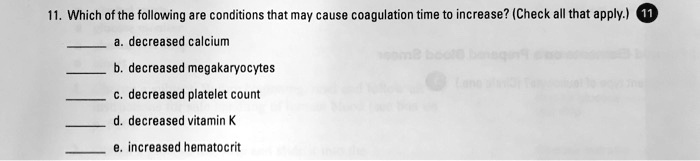 11. Which of the following are conditions that may cause coagulation time to increase? (Check all that apply.)
a. decreased calcium
b. decreased megakaryocytes
c. decreased platelet count
d. decreased vitamin K
e. increased hematocrit
