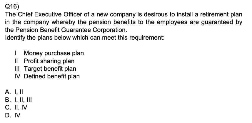 Q16)
The Chief Executive Officer of a new company is desirous to install a retirement plan in the company whereby the pension benefits to the employees are guaranteed by the Pension Benefit Guarantee Corporation.

Identify the plans below which can meet this requirement:
I Money purchase plan
II Profit sharing plan
III Target benefit plan
IV Defined benefit plan
A. I, II
B. I, II, III
C. II, IV
D. IV