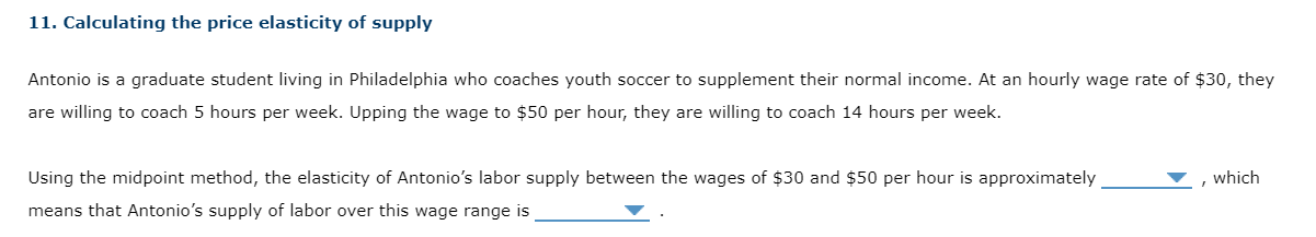 11. Calculating the price elasticity of supply

Antonio is a graduate student living in Philadelphia who coaches youth soccer to supplement their normal income. At an hourly wage rate of 30, they are willing to coach 5 hours per week. Upping the wage to50 per hour, they are willing to coach 14 hours per week.

Using the midpoint method, the elasticity of Antonio's labor supply between the wages of 30 and50 per hour is approximately  , which means that Antonio's supply of labor over this wage range is  .