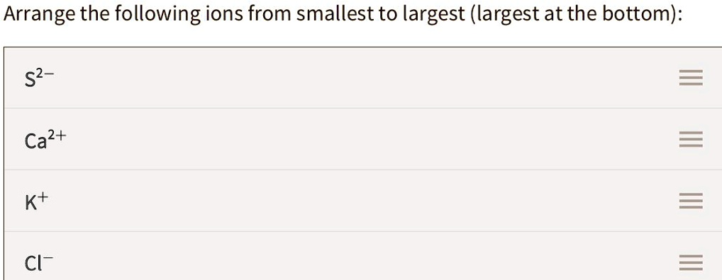 Arrange the following ions from smallest to largest (largest at the bottom):
S2-
Ca2+
K+
Cl-